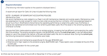 Required information
[The following information applies to the questions displayed below.]
A recent annual report for Celtic Air Lines Included the following note:
NOTE 1: SUMMARY OF SIGNIFICANT ACCOUNTING POLICIES
Maintenance Costs
We record maintenance costs related to our fleet in aircraft maintenance materials and outside repairs. Maintenance costs
are expensed as incurred, except for costs incurred under power-by-the-hour contracts, which are expensed based on
actual hours flown. Modifications that enhance the operating performance or extend the useful lives of airframes or
engines are capitalized and amortized over the remaining estimated useful life of the asset or the remaining lease term.
whichever is shorter.
Assume that Celtic made extensive repairs on an airplane engine, increasing the fuel efficiency and extending the useful
life of the airplane. The existing airplane originally cost $4,500,000, and by the end of last year. It was half depreciated
based on use of the straight-line method, a 20-year estimated useful life, and no residual value. During the current year,
the following transactions related to the airplane were made:
a. Ordinary repairs and maintenance expenditures for the year, $740,000 cash.
b. Extensive and major repairs to the airplane's engine, $2,870,000 cash. These repairs were completed at the end of the
current year.
c. Recorded depreciation for the current year.
2. What was the net book value of the aircraft on December 31 of the current year?