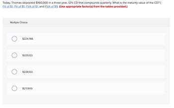 Today, Thomas deposited $160,000 in a three-year, 12% CD that compounds quarterly. What is the maturity value of the CD? (
FV of $1, PV of $1, FVA of $1, and PVA of $1). (Use appropriate factor(s) from the tables provided.)
Multiple Choice
O
$224,788.
$229,122.
$228,122.
$217,600.