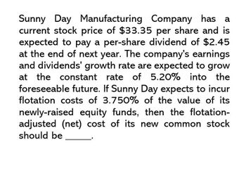 Sunny Day Manufacturing Company has a
current stock price of $33.35 per share and is
expected to pay a per-share dividend of $2.45
at the end of next year. The company's earnings
and dividends' growth rate are expected to grow
at the constant rate of 5.20% into the
foreseeable future. If Sunny Day expects to incur
flotation costs of 3.750% of the value of its
newly-raised equity funds, then the flotation-
adjusted (net) cost of its new common stock
should be