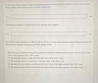 Use the van der Waals equation of state to calculate the pressure of 3.90 mol of N,0 at 453K in a 5.80 L vessel. Van der
Waals constants can be found in the van der Waals constants table.
atm
Use the ideal gas equation to calculate the pressure under the same conditions.
P =
atm
In a 17.00 L vessel, the pressure of 3.90 mol of N,0 at 453 K is 8.53 atm when calculated using the ideal gas equation and
8.42 atm when calculated using the van der Waals equation of state.
Why is the percent difference in the pressures calculated using the two different equations greater when the gas is in the
5.80 L vessel compared to the 17.00 L vessel?
O The molecular volume is a larger part of the total volume of the 5.80 L vessel.
O The molecular volume is a smaller part of the total volume of the 5.80L vessel.
The attractive forces between molecules become less of a factor at the higher pressure in the 5.80L vessel.
O The attractive forces between molecules become a greater factor at the higher pressure in the 5.80 L vessel.
