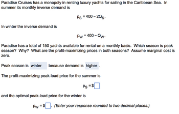 Paradise Cruises has a monopoly in renting luxury yachts for sailing in the Caribbean Sea. In
summer its monthly inverse demand is
In winter the inverse demand is
Ps = 400-2Qs.
Pw = 400-Qw.
Paradise has a total of 150 yachts available for rental on a monthly basis. Which season is peak
season? Why? What are the profit-maximizing prices in both seasons? Assume marginal cost is
zero.
Peak season is winter because demand is higher.
The profit-maximizing peak-load price for the summer is
Ps = $
and the optimal peak-load price for the winter is
PW = $
(Enter your response rounded to two decimal places.)