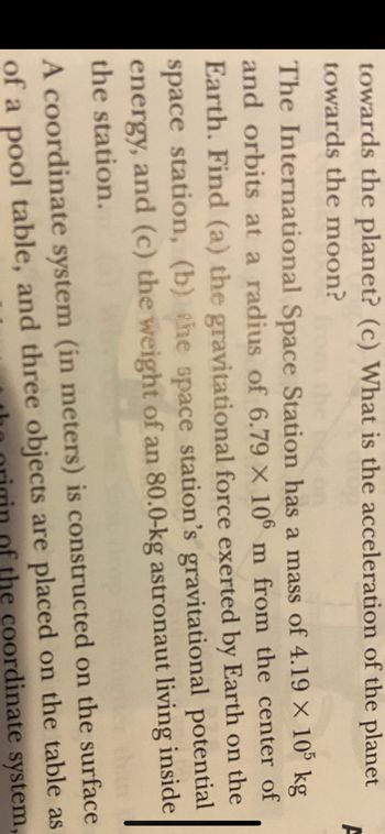 towards the planet? (c) What is the acceleration of the planet
towards the moon?
from the rise on
The International Space Station has a mass of 4.19 × 105 kg
and orbits at a radius of 6.79 x 106 m from the center of
Earth. Find (a) the gravitational force exerted by Earth on the
space station, (b) the space station's gravitational potential
energy, and (c) the weight of an 80.0-kg astronaut living inside
the station.
F
A coordinate system (in meters) is constructed on the surface
of a pool table, and three objects are placed on the table as
of the coordinate system,