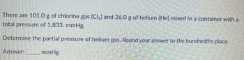 There are 101.0 g of chlorine gas (Cl₂) and 26.0 g of helium (He) mixed in a container with a
total pressure of 1,833. mmHg.
Determine the partial pressure of helium gas. Round your answer to the hundredths place.
mmHg
Answer: