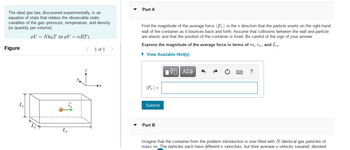 The ideal gas law, discovered experimentally, is an
equation of state that relates the observable state
variables of the gas--pressure, temperature, and density
(or quantity per volume):
PV = NkBT (or pV = nRT),
Figure
L₂
Lx
1 of 1
Part A
Find the magnitude of the average force (F) in the x direction that the particle exerts on the right-hand
wall of the container as it bounces back and forth. Assume that collisions between the wall and particle
are elastic and that the position of the container is fixed. Be careful of the sign of your answer.
Express the magnitude of the average force in terms of m, vr, and L₂.
► View Available Hint(s)
Submit
Part B
IVE ΑΣΦ
?
Imagine that the container from the problem introduction is now filled with N identical gas particles of
mass m. The particles each have different x velocities. but their average x velocity squared. denoted
