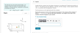 The ideal gas law, discovered experimentally, is an
equation of state that relates the observable state
variables of the gas--pressure, temperature, and density
(or quantity per volume):
PV = NkBT (or pV = nRT),
Figure
Lx
1 of 1
Part B
Imagine that the container from the problem introduction is now filled with N identical gas particles of
mass m. The particles each have different x velocities, but their average x velocity squared, denoted
(v²), is consistent with the Equipartition Theorem.
Find the pressure p on the right-hand wall of the container.
Express the pressure in terms of the absolute temperature T, the volume of the container V
(where V = L₂LyLz), kB, and any other given quantities. The lengths of the sides of the
container should not appear in your answer.
▸ View Available Hint(s)
p=
[Π ΑΣΦ
Submit
?