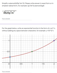 Simplify cuberoot(625p^6m^2). Please write answer in exact form or in
simplest radical form, for example: 2g^3d^2cuberoot(3gd)
V625p m
3
6 2
Your answer
For the graph below, write an exponential function in the form of y=a*r^x,
without adding any space between characters, for example: y=1/6*12^x
1-
-0:5
0.5
1.
1.5
Your answer
