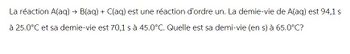 La réaction A(aq) → B(aq) + C(aq) est une réaction d'ordre un. La demie-vie de A(aq) est 94,1 s
à 25.0°C et sa demie-vie est 70,1 s à 45.0°C. Quelle est sa demi-vie (en s) à 65.0°C?