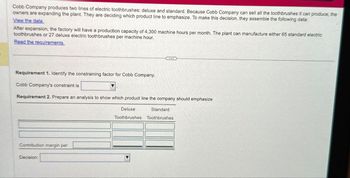 Cobb Company produces two lines of electric toothbrushes: deluxe and standard. Because Cobb Company can sell all the toothbrushes it can produce, the
owners are expanding the plant. They are deciding which product line to emphasize. To make this decision, they assemble the following data:
View the data.
After expansion, the factory will have a production capacity of 4,300 machine hours per month. The plant can manufacture either 65 standard electric
toothbrushes or 27 deluxe electric toothbrushes per machine hour.
Read the requirements.
Requirement 1. Identify the constraining factor for Cobb Company.
Cobb Company's constraint is
Requirement 2. Prepare an analysis to show which product line the company should emphasize
Contribution margin per
Decision:
Deluxe
Standard
Toothbrushes Toothbrushes