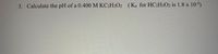 3. Calculate the pH of a 0.400 M KC2H3O2 (Ka for HC2H3O2 is 1.8 x 10-5)
