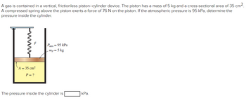 A gas is contained in a vertical, frictionless piston-cylinder device. The piston has a mass of 5 kg and a cross-sectional area of 35 cm².
A compressed spring above the piston exerts a force of 76 N on the piston. If the atmospheric pressure is 95 kPa, determine the
pressure inside the cylinder.
www
A = 35 cm²
P = ?
Patm = 95 kPa
.mp= 5 kg
The pressure inside the cylinder is
kPa.