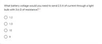 What battery voltage would you need to send 2.5 A of current through a light
bulb with 3.6 Q of resistance? *
1.2
1.5
12
9.
