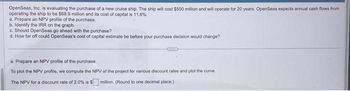 OpenSeas, Inc. is evaluating the purchase of a new cruise ship. The ship will cost $500 million and will operate for 20 years. OpenSeas expects annual cash flows from
operating the ship to be $68.9 million and its cost of capital is 11.6%.
a. Prepare an NPV profile of the purchase.
b. Identify the IRR on the graph.
c. Should OpenSeas go ahead with the purchase?
d. How far off could OpenSeas's cost of capital estimate be before your purchase decision would change?
ame
a. Prepare an NPV profile of the purchase.
To plot the NPV profile, we compute the NPV of the project for various discount rates and plot the curve.
The NPV for a discount rate of 2.0% is $ million. (Round to one decimal place.)