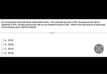 An S corporation earns $6.30 per share before taxes. The corporate tax rate is 35%, the personal tax rate on
dividends is 20%, and the personal tax rate on non-dividend income is 39%. What is the total amount of taxes paid
if the company pays a $3.00 dividend?
A. $1.97
B. $2.95
C. $3.44
D. $2.46
OC