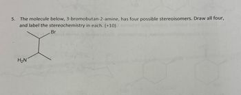 5. The molecule below, 3-bromobutan-2-amine, has four possible stereoisomers. Draw all four,
and label the stereochemistry in each. (+10).
Br
H₂N
OH