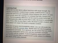 Learning Goal:
When two bonded atoms attract electrons with equal strength, the
result is a nonpolar covalent bond. A polar covalent bond is one in
which the electrons are unequally shared between the atoms. An ionic
bond results when the sharing is so unequal that fully charged ions
form. Electronegativity difference can be used to predict bond type. If
electronegativities differ by more than 2 units, the bond is substantially
ionic; if they differ by less than 2 units, the bond is polar covalent; and
if the values are equal, the bond is nonpolar covalent.
If you are not given electronegativity values, you can still predict the
bond type using the periodic table. Metals have low electronegativity
compared to nonmetals. So in general, we can predict that any metal-
nonmetal combination will be ionic and any nonmetal-nonmetal
combination will be covalent. If electronegativity values aren't given,
you should assume that a covalent bond is polar unless it is between
two atoms of the same element.
