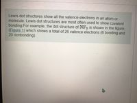 Lewis dot structures show all the valence electrons in an atom or
molecule. Lewis dot structures are most often used to show covalent
bonding.For example, the dot structure of NF3 is shown in the figure,
(Figure 1) which shows a total of 26 valence electrons (6 bonding and
20 nonbonding).
