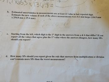 X253 x 13678=
b. Estimated uncertainties in measurements are at least ±1 value in last reported digit.
Estimate the new volume if each of the above measurements were 0.1 mm larger (136.9 mm
x 254.8 mm x 25.4 mm).
0534
C.
Starting from the left, which digit is the 1st digit in the answers from a & b that differ? If you
report all the values that agree plus the 1st value where the answers disagree, how many SFs
should you report?
3.
d. How many SFs should you report given the rule that answers from multiplication or division
can't contain more SFs than the worst measurement?
