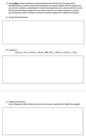 1) Using either cellular respiration or photosynthesis describe the use of energy and its
transformations in order to proceed from products to reactants. Explain why the equation for
your chosen reaction is misleading for a student learning the process, and also why it is crucial
that the transformations happen the way they do and not as a simple combustion reaction:
(use of diagrams and/or molecular structures to aid your explanation is highly encouraged)
a) Energy Transformations:
b) Equations:
C6H1206(s) + 602(g) 6CO2(g) + 6H₂O(g) OR 6CO2(g) + 6H₂O(g) C6H12O6(s) + 602(g)
c) Combustion reaction:
(use of diagrams and/or molecular structures to aid your explanation is highly encouraged)