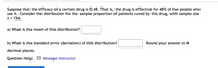 Suppose that the efficacy of a certain drug is 0.48. That is, the drug is effective for 48% of the people who
use it. Consider the distribution for the sample proportion of patients cured by this drug, with sample size
n = 156.
a) What is the mean of this distribution?
b) What is the standard error (deviation) of this distribution?
Round your answer to 4
decimal places.
Question Help: M Message instructor
