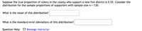 Suppose the true proportion of voters in the county who support a new fire district is 0.55. Consider the
distribution for the sample proportions of supporters with sample size n =
130.
What is the mean of this distribution?
What is the standard error (deviation) of this distribution?
Question Help: O Message instructor
