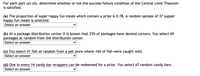 For each part (a)-(d), determine whether or not the success-failure condition of the Central Limit Theorem
is satisfied.
(a) The proportion of super happy fun meals which contain a prize is 0.78. A random sample of 37 supper
happy fun meals is selected.
Select an answer
(b) At a package distribution center it is known that 25% of packages have dented corners. You select 69
packages at random from the distribution center.
Select an answer
(c) You select 41 fish at random from a pet store where 16% of fish were caught wild.
Select an answer
(d) One in every 14 candy bar wrappers can be redeemed for a prize. You select 67 random candy bars.
Select an answer
