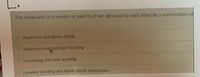 The molecules in a sample of solid H2O are attracted to each other by a combination of
dispersion and dipole-dipole
dispersion and hydrogen bonding
H-bonding and ionic bonding
covalent bonding and dipole-dipole interactions
