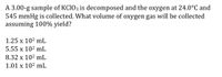 A 3.00-g sample of KC1O3 is decomposed and the oxygen at 24.0°C and
545 mmHg is collected. What volume of oxygen gas will be collected
assuming 100% yield?
1.25 x 102 mL
5.55 x 102 mL
8.32 x 102 mL
1.01 x 102 mL
