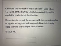 Calculate the number of moles of NaOH used when
15.45 mL of the 0.0985 M solution was delivered to
reach the endpoint of the titration.
Remember to report the answer with the correct number
of significant fıgures and accepted abbreviated units.
Keep in mind the example format below:
0.1025 mL
