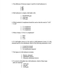 1. The difference D between inputs A and B of a half-subtractor is:
1. ΔΒ
2. AB
3. AB
2. Half-subtractor is simply a half-adder with:
1. INVERTER gate
2. AND gate
3. XOR gate
4. Which method of compliment should be used so that the result of "A-B"
= "A+B"
1. l's compliment
2. 2's compliment
3. 3's compliment
5. What is binary 1110 in 2's compliment?
1. 0010
2. 0001
3. 1110
6. If a half-adder circuit is to be used as a half-subtractor circuit, A is the
minuend and B is the subtrahend, which of the following statements is true?
1. A must be reversed
2. B must be reversed
3. No modification required
7. The Inputs of a full-subtractor includes:
1. Borrow, minuend
2. Subtrahend, borrow
3. Minuend, subtrahend, borrow
8. To convert a full-adder into a full-subtractor, which of these logic
gates are required?
1. AND gate
2. OR gate
3. XOR gate
