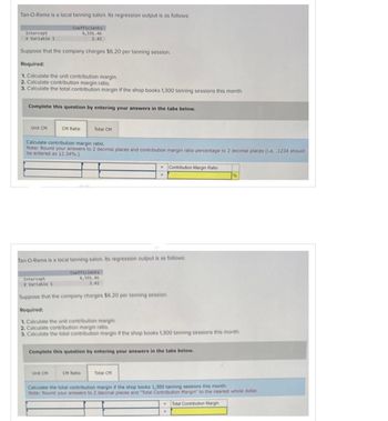 Tan-O-Rama is a local tanning salon. Its regression output is as follows:
Coefficients
4,591.46
2.42
Suppose that the company charges $6.20 per tanning session.
Required:
1. Calculate the unit contribution margin.
2. Calculate contribution margin ratio.
3. Calculate the total contribution margin if the shop books 1,300 tanning sessions this month.
Intercept
X Variable 1
Complete this question by entering your answers in the tabs below.
Unit CM
CM Ratio
Calculate contribution margin ratio.
Note: Round your answers to 2 decimal places and contribution margin ratio percentage to 2 decimal places (i.e..1234 should
be entered as 12.34%.)
Intercept
X Variable 1
Total CM
Tan-O-Rama is a local tanning salon. Its regression output is as follows:
Unit CM
Coefficients
4,591.46
2.42
Suppose that the company charges $6.20 per tanning session.
Required:
1. Calculate the unit contribution margin.
2. Calculate contribution margin ratio.
3. Calculate the total contribution margin if the shop books 1,300 tanning sessions this month.
W
CM Ratio
Contribution Margin Ratio
Complete this question by entering your answers in the tabs below.
Total CM
Calculate the total contribution margin if the shop books 1,300 tanning sessions this month.
Note: Round your answers to 2 decimal places and "Total Contribution Margin" to the nearest whole dollar.
Total Contribution Margin