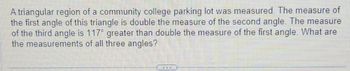 A triangular region of a community college parking lot was measured. The measure of
the first angle of this triangle is double the measure of the second angle. The measure
of the third angle is 117° greater than double the measure of the first angle. What are
the measurements of all three angles?