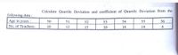 Calculate Quartile Deviation and coefficient of Quartile Deviation from the
following data :
Age in years :
50
51
52
53
54
55
56
No. of Teachers:
10
12
15
10
14
18
6.
