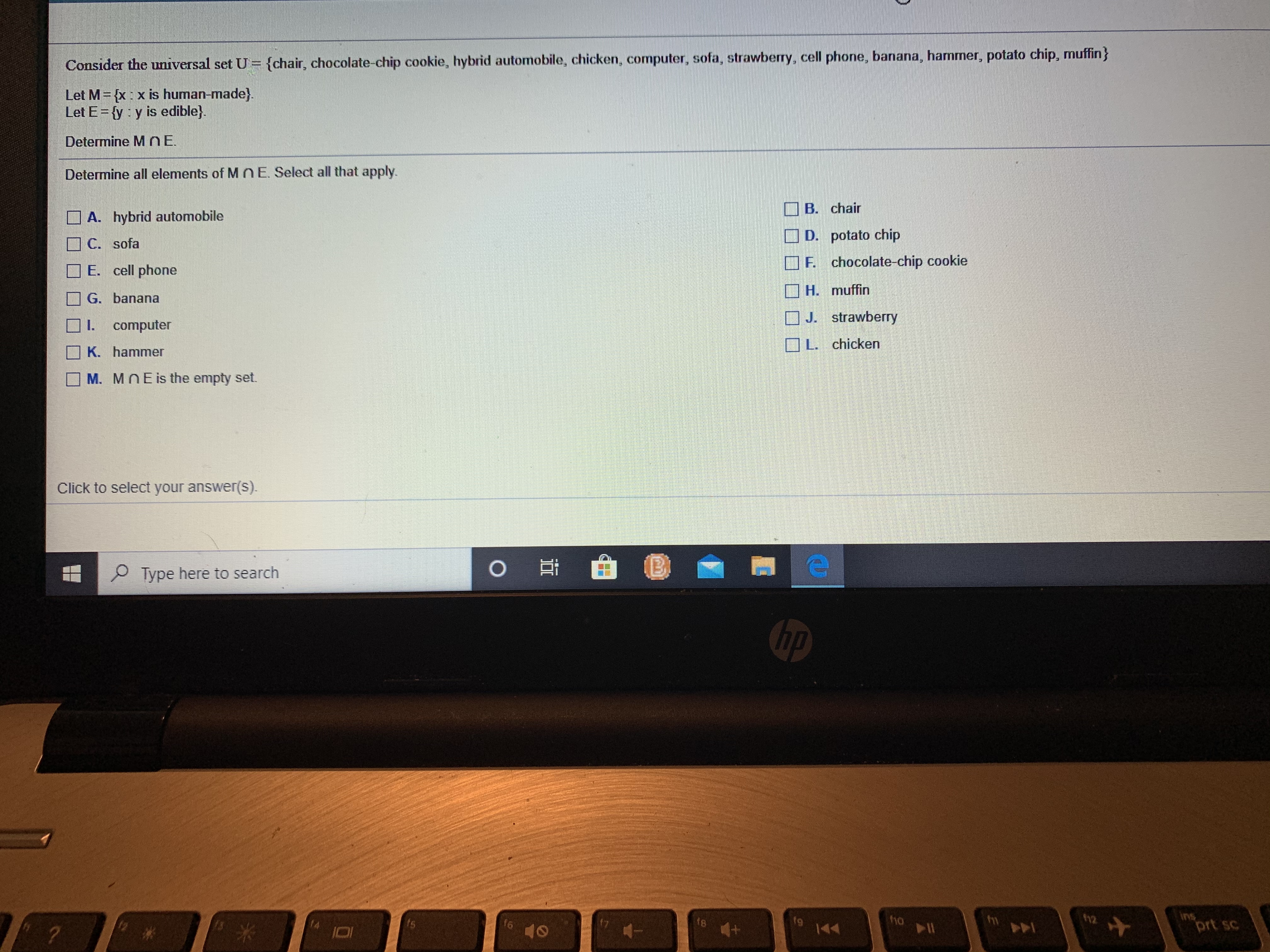 Coesuder the universal set U (chair, chocolate chip cookie, Inybrid automobile, hicken, computer, sola, strawbery, cell plone, banana, harrimer, polato chip, mullin}
Lel M= xx is human-made).
Let E={y: y is edible}
Dolennine M nE,
Determine all elements of M NE Select all that apply.
O A. hybrid autornobile
O C. sofa
O F. cell phono
O B. chair
OD. potato chip
CF chocolate-chip cookie
OH. muffiri
OJ. strawberry
Du chicken
G. banana
compuler
K. hammer
M. MOE is the ompty net.
