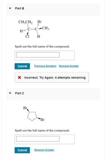 Part B
CH3CH2 Br
H
C-C-CH3
Cl
H
Spell out the full name of the compound.
Submit Previous Answers Request Answer
× Incorrect; Try Again; 4 attempts remaining
Part C
Br
Br
Spell out the full name of the compound.
Submit
Request Answer