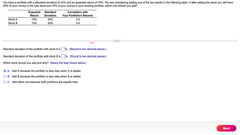 You have a portfolio with a standard deviation of 23% and an expected return of 15%. You are considering adding one of the two stocks in the following table. If after adding the stock you will have
25% of your money in the new stock and 75% of your money in your existing portfolio, which one should you add?
Stock A
Stock B
Expected
Return
15%
15%
Standard
Deviation
24%
20%
Standard deviation of the portfolio with stock A is
Correlation with
Your Portfolio's Returns
0.2
0.6
%. (Round to two decimal places.)
%. (Round to two decimal places.)
Standard deviation of the portfolio with stock B is
Which stock should you add and why? (Select the best choice below.)
Text
A. Add A because the portfolio is less risky when A is added.
B. Add B because the portfolio is less risky when B is added.
OC. Add either one because both portfolios are equally risky.
Next