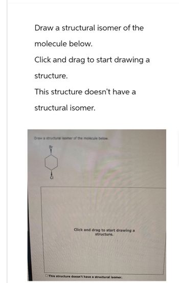 Draw a structural isomer of the
molecule below.
Click and drag to start drawing a
structure.
This structure doesn't have a
structural isomer.
Draw a structural isomer of the molecule below.
Click and drag to start drawing a
structure.
This structure doesn't have a structural isomer.