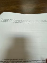 21) A current of 17.0 A is directed to the east and perpendicular to a magnetic field. A magnetic force
per unit length of 0.360 N / m acts on the conductor to the south. Calculate the magnitude and directon
of the magnetic field in the region through which the current passes.
A square, single-turn coil 0.250 m on a side is placed with its plane perpendicular to a
anetic field. An emf of 0.0190 V is induced in the coil winding when the area of the col
te of 0 140 m2 /s What is the magnitude
