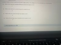 A student builds a circuit in which an AC power supply with an rms voltage of 115 V is connected to a 2.80 k2 resistor.
(a) What is the maximum potential difference across the resistor (in V)?
V
(b) What is the maximum current through the resistor (in A)?
A
(c) What is the rms current through the resistor (in A)?
(d) What is the average power dissipated by the resistor (in W)?
W
O Show My Work (Optional) ?
Q Search or enter website name
esc
$
