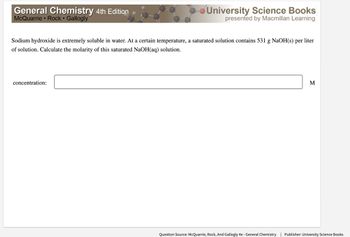 General Chemistry 4th Edition
McQuarrie Rock Gallogly
University Science Books
presented by Macmillan Learning
Sodium hydroxide is extremely soluble in water. At a certain temperature, a saturated solution contains 531 g NaOH(s) per liter
of solution. Calculate the molarity of this saturated NaOH(aq) solution.
concentration:
M
Question Source: McQuarrie, Rock, And Gallogly 4e - General Chemistry | Publisher: University Science Books