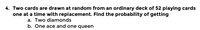 4. Two cards are drawn at random from an ordinary deck of 52 playing cards
one at a time with replacement. Find the probability of getting
a. Two diamonds
b. One ace and one queen
