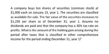 A company buys ten shares of securities (common stock) at
$1,000 each on January 15, year 1. The securities are classified
as available-for-sale. The fair value of the securities increases to
$1,250 per share as of December 31, year 1. Assume no
dividends are paid and that the company has a 30% tax rate on
profits. What is the amount of the holding gain arising during the
period after taxes that is classified in other comprehensive
income for the period ending December 31, year 1?