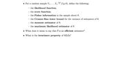 iid
• For a random sample Y1,...,Yn
f (y; 0), define the following:
the likelihood function;
the score function;
the Fisher information in the sample about 0;
the Cramer-Rao lower bound for the variance of estimators of 0;
the moment estimator of 0;
the maximum likelihood estimator of 0.
• What does it mean to say that 0 is an efficient estimator?
• What is the invariance property of MLES?
