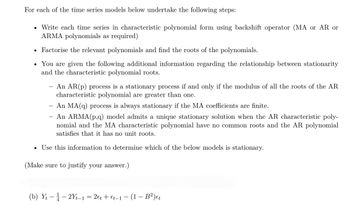 For each of the time series models below undertake the following steps:
• Write each time series in characteristic polynomial form using backshift operator (MA or AR or
ARMA polynomials as required)
• Factorise the relevant polynomials and find the roots of the polynomials.
You are given the following additional information regarding the relationship between stationarity
and the characteristic polynomial roots.
●
-
●
An AR(p) process is a stationary process if and only if the modulus of all the roots of the AR
characteristic polynomial are greater than one.
An MA(q) process is always stationary if the MA coefficients are finite.
An ARMA (p,q) model admits a unique stationary solution when the AR characteristic poly-
nomial and the MA characteristic polynomial have no common roots and the AR polynomial
satisfies that it has no unit roots.
Use this information to determine which of the below models is stationary.
(Make sure to justify your answer.)
(b) Yt2Yt-1 = 2 et + €t-1 (1 - B²) et