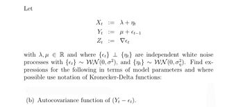 Let
Xt
Yt
Zt
:=
=
=
X + nt
μl + Et-1
Vet
with A, ER and where {t} {n} are independent white noise
processes with {t} ~ WN(0,0²), and {n} ~ WN(0, 2). Find ex-
pressions for the following in terms of model parameters and where
possible use notation of Kronecker-Delta functions:
(b) Autocovariance function of (Yt-et).