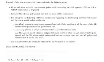 For each of the time series models below undertake the following steps:
Write each time series in characteristic polynomial form using backshift operator (MA or AR or
ARMA polynomials as required)
• Factorise the relevant polynomials and find the roots of the polynomials.
• You are given the following additional information regarding the relationship between stationarity
and the characteristic polynomial roots.
●
An AR(p) process is a stationary process if and only if the modulus of all the roots of the AR
characteristic polynomial are greater than one.
- An MA(q) process is always stationary if the MA coefficients are finite.
An ARMA (p,q) model admits a unique stationary solution when the AR characteristic poly-
nomial and the MA characteristic polynomial have no common roots and the AR polynomial
satisfies that it has no unit roots.
• Use this information to determine which of the below models is stationary.
(Make sure to justify your answer.)
(c) Yt+1+ Yt - (1 − B)(1 + B)Yt+1 = Vet