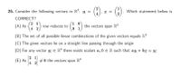 () = =
26. Consider the following vectors in R: u =
Which statement below is
CORRECT?
2 1
(A) As
4 2
1 0
61) the vectors span R?
row reduces to
(B) The set of all possible linear combinations of the given vectors equals IR?
(C) The given vectors lie on a straight line passing through the origin
(D) For any vector w E R? there exists scalars a, b € R such that au + bv = w
2 1
4 2
+ 0 the vectors span R?
(E) As
