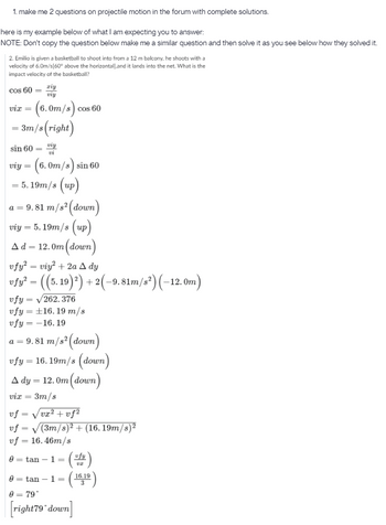 1. make me 2 questions on projectile motion in the forum with complete solutions.
here is my example below of what I am expecting you to answer:
NOTE: Don't copy the question below make me a similar question and then solve it as you see below how they solved it.
2. Emilio is given a basketball to shoot into from a 12 m balcony, he shoots with a
velocity of 6.0m/s[60° above the horizontal), and it lands into the net. What is the
impact velocity of the basketball?
cos 60
ziy
viy
vix
r = (6.0m/s) cos 6 60
= 3m/s (right)
sin 60
viy
vi
viy = (6.0m/s) sin 60
= 5.19m/s (up)
a = 9.81 m/s² (down)
viy = 5.19m/s (up)
Ad = 12.0m (down)
=
vfy² = viy² + 2a A dy
|vfy² = ((5.19)²) + 2(−9.81m/s²) (-12.0m)
vfy = √262.376
vfy = ±16.19 m/s
vfy = -16.19
a = 9.81 m/s² (down)
vfy = 16.19m/s (down)
A dy = 12.0m (down)
vix = 3m/s
vf = √√vx² +vf²
vf
vf = 16.46m/s
0
(3m/s)² + (16.19m/s)²
=
= tan - 1 =
=
vfy
UZ
0 = tan - 1 = ( 16,10)
3
0 = 79*
right 79 down