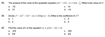 38.
39.
40.
The product of the roots of the quadratic equation 6x² – 17x - k = 0 is -. What is the value of k?
-
a. -15
b. 15
c. 14
d. -14
Divide x4 - 2x³ - 5x² - 6x + 30 by (x - 5). What is the coefficient of x²?
a. 1
c. 3
b. 2
d. 4
Find the value of x in the equation (x + yi)(1 − 2i) = 4i.
a. -4/5
b. 3/5
c. -8/5
d. 4/5