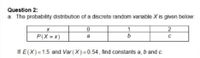 Question 2:
a. The probability distribution of a discrete random variable X is given below:
1
b
P(X = x)
a
If E(X)=1.5 and Var (X)= 0.54, find constants a, b and c.
