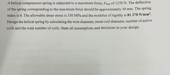 A helical compression spring is subjected to a maximum force, Fmax of 1250 N. The deflection
of the spring corresponding to the maximum force should be approximately 30 mm. The spring
index is 6. The allowable shear stress is 350 MPa and the modulus of rigidity is 81 370 N/mm².
Design the helical spring by calculating the wire diameter, mean coil diameter, number of active
coils and the total number of coils. State all assumptions and decisions in your design.